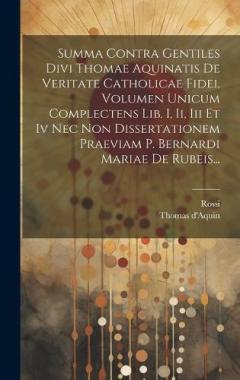 Summa Contra Gentiles Divi Thomae Aquinatis De Veritate Catholicae Fidei. Volumen Unicum Complectens Lib. I, Ii, Iii Et Iv Nec Non Dissertationem Praeviam P. Bernardi Mariae De Rubeis...