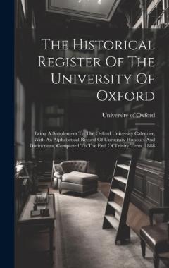 The Historical Register Of The University Of Oxford: Being A Supplement To The Oxford University Calender, With An Alphabetical Record Of University Honours And Distinctions, Completed To The End Of Trinity Term, 1888