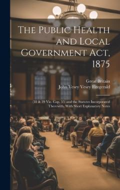 The Public Health and Local Government Act, 1875: (38 & 39 Vic. Cap. 55) and the Statutes Incorporated Therewith, With Short Explanatory Notes