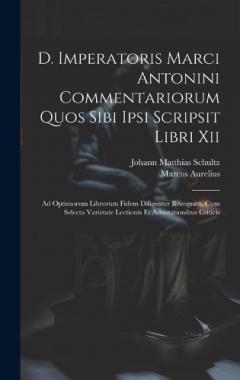 D. Imperatoris Marci Antonini Commentariorum Quos Sibi Ipsi Scripsit Libri Xii: Ad Optimorum Librorum Fidem Diligenter Recognita. Cum Selecta Varietate Lectionis Et Adnotationibus Criticis