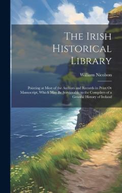 The Irish Historical Library: Pointing at Most of the Authors and Records in Print Or Manuscript, Which May Be Serviceable to the Compilers of a General History of Ireland