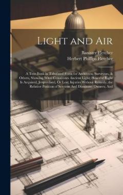 Light and Air: A Text-Book in Tabulated Form for Architects, Surveyors, & Others, Showing What Constitutes Ancient Light; How the Right Is Acquired, Jeopardised, Or Lost; Injuries Without Remedy; the Relative Position of Servient And Dominant Owners;