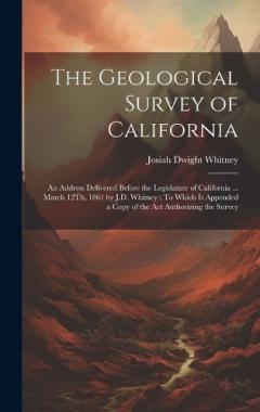Coperta cărții The Geological Survey of California: An Address Delivered Before the Legislature of California ... March 12Th, 1861 by J.D. Whitney: To Which Is Appended a Copy of the Act Authorizing the Survey