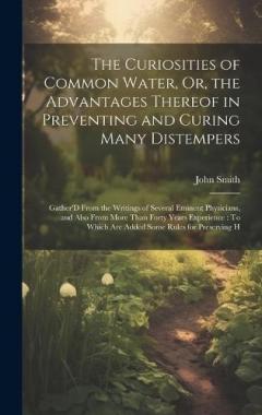 The Curiosities of Common Water, Or, the Advantages Thereof in Preventing and Curing Many Distempers: Gather'D From the Writings of Several Eminent Physicians, and Also From More Than Forty Years Experience: To Which Are Added Some Rules for Preservi