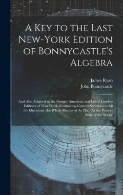 A Key to the Last New-York Edition of Bonnycastle's Algebra: And Also Adapted to the Former American and Latest London Editions of That Work: Containing Correct Solutions to All the Questions. the Whole Rendered As Plain As the Present State of the S