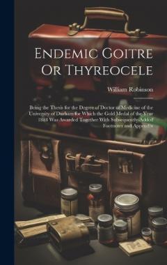 Endemic Goitre Or Thyreocele: Being the Thesis for the Degree of Doctor of Medicine of the University of Durham for Which the Gold Medal of the Year 1884 Was Awarded Together With Subsequently-Added Footnotes and Appendix