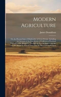 Modern Agriculture: Or, the Present State of Husbandry in Great Britain. Including an Account of the Best Modes of Cultivation Practised Throughout the Island; the Obstacles to Farther Improvements; and the Means by Which These May Be Most Effectuall