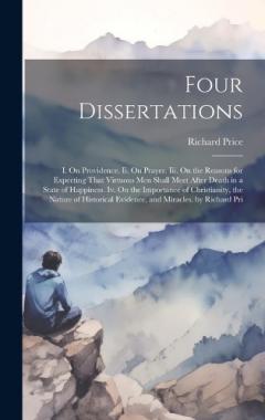 Four Dissertations: I. On Providence. Ii. On Prayer. Iii. On the Reasons for Expecting That Virtuous Men Shall Meet After Death in a State of Happiness. Iv. On the Importance of Christianity, the Nature of Historical Evidence, and Miracles. by Richar