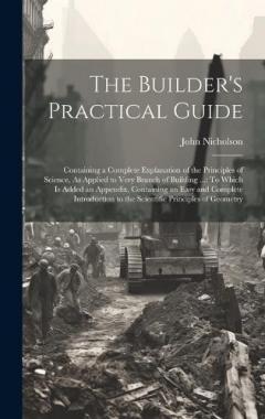 The Builder's Practical Guide: Containing a Complete Explanation of the Principles of Science, As Applied to Very Branch of Building ...: To Which Is Added an Appendix, Containing an Easy and Complete Introduction to the Scientific Principles of Geom
