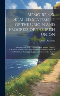 Memoire, Or, Detailed Statement of the Origin and Progress of the Irish Union: Delivered to the Irish Government by Messrs. Emmett, O'Connor, and M'Nevin; Together With the Examinations of These Gentlemen Before the Secret Committees of the Houses of
