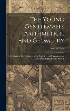 The Young Gentleman's Arithmetick, and Geometry: Containing Such Elements of the Said Arts Or Sciences As Are Most Useful and Easy to Be Known