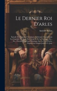 Coperta cărții Le Dernier Roi D'arles: Épisode Des Grandes Chroniques Arlésiennes Comprenant Les Légendes Du Lion, Du Cheval Et De La Tarasque, Etc., Etc., Précédé D'un Essai Historique Sur La Ville D'arles, Depuis Son Origine Jusqu'à Ce Jour