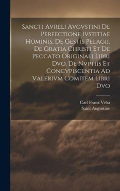 Sancti Avreli Avgvstini De Perfectione Ivstitiae Hominis, De Gestis Pelagii, De Gratia Christi Et De Peccato Originali Libri Dvo, De Nvptiis Et Concvpiscentia Ad Valerivm Comitem Libri Dvo