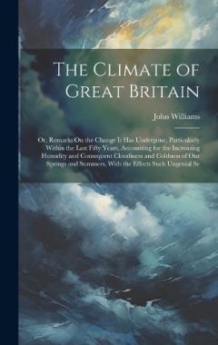 The Climate of Great Britain: Or, Remarks On the Change It Has Undergone, Particularly Within the Last Fifty Years, Accounting for the Increasing Humidity and Consequent Cloudiness and Coldness of Our Springs and Summers, With the Effects Such Ungeni