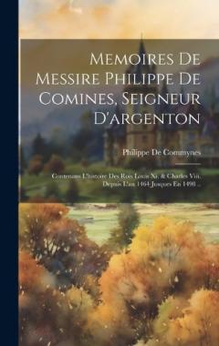 Memoires De Messire Philippe De Comines, Seigneur D'argenton: Contenans L'histoire Des Rois Louis Xi. & Charles Viii. Depuis L'an 1464 Jusques En 1498 ..