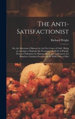 The Anti-Satisfactionist: Or, the Salvation of Sinners by the Free Grace of God: Being an Attempt to Explode the Protestant, As Well As Popish, Notion of Salvation by Human Merit, and to Promote the Primitive Christian Doctrine of the Sufficiency of
