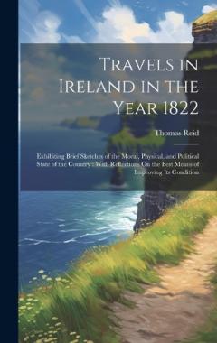 Travels in Ireland in the Year 1822: Exhibiting Brief Sketches of the Moral, Physical, and Political State of the Country: With Reflections On the Best Means of Improving Its Condition