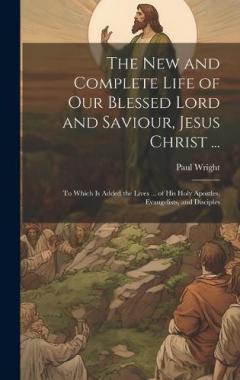 The New and Complete Life of Our Blessed Lord and Saviour, Jesus Christ ...: To Which Is Added the Lives ... of His Holy Apostles, Evangelists, and Disciples