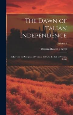Coperta cărții The Dawn of Italian Independence: Italy From the Congress of Vienna, 1814, to the Fall of Venice, L849; Volume 1