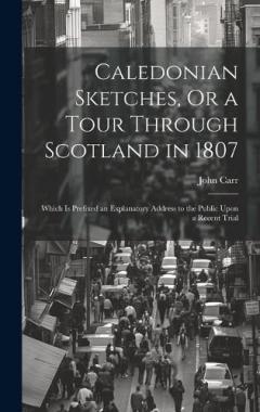 Caledonian Sketches, Or a Tour Through Scotland in 1807: Which Is Prefixed an Explanatory Address to the Public Upon a Recent Trial