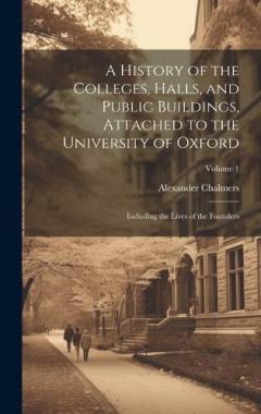 Coperta cărții A History of the Colleges, Halls, and Public Buildings, Attached to the University of Oxford: Including the Lives of the Founders; Volume 1