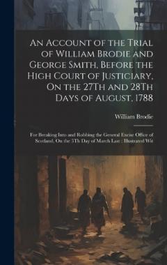 An Account of the Trial of William Brodie and George Smith, Before the High Court of Justiciary, On the 27Th and 28Th Days of August, 1788: For Breaking Into and Robbing the General Excise Office of Scotland, On the 5Th Day of March Last: Illustrated
