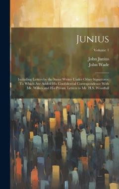 Coperta cărții Junius: Including Letters by the Same Writer Under Other Signatures: To Which Are Added His Confidential Correspondence With Mr. Wilkes and His Private Letters to Mr. H.S. Woodfall; Volume 1