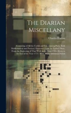 The Diarian Miscellany: Consisting of All the Useful and Entertaining Parts, Both Mathematical and Poetical, Extracted From the Ladies' Diary, From the Beginning of That Work in the Year 1704, Down to the End of the Year 1773: With Many Additional So