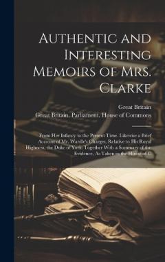 Authentic and Interesting Memoirs of Mrs. Clarke: From Her Infancy to the Present Time. Likewise a Brief Account of Mr. Wardle's Charges, Relative to His Royal Highness, the Duke of York: Together With a Summary of the Evidence, As Taken in the House