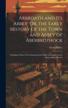 Arbroath and Its Abbey; Or, the Early History of the Town and Abbey of Aberbrothock: Including Notices of Ecclesiastical and Other Antiquities in the Surrounding District