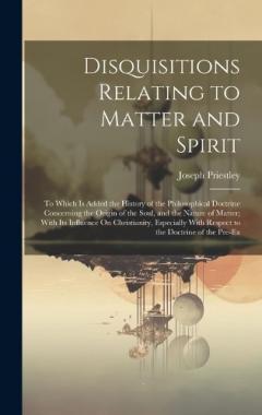 Disquisitions Relating to Matter and Spirit: To Which Is Added the History of the Philosophical Doctrine Concerning the Origin of the Soul, and the Nature of Matter; With Its Influence On Christianity, Especially With Respect to the Doctrine of the P