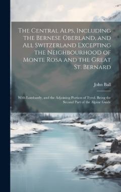 Coperta cărții The Central Alps, Including the Bernese Oberland, and All Switzerland Excepting the Neighbourhood of Monte Rosa and the Great St. Bernard: With Lombardy, and the Adjoining Portion of Tyrol. Being the Second Part of the Alpine Guide