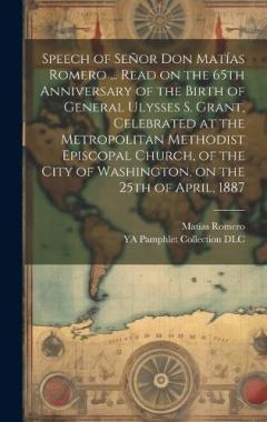 Speech of Señor Don Matías Romero ... Read on the 65th Anniversary of the Birth of General Ulysses S. Grant, Celebrated at the Metropolitan Methodist Episcopal Church, of the City of Washington, on the 25th of April, 1887