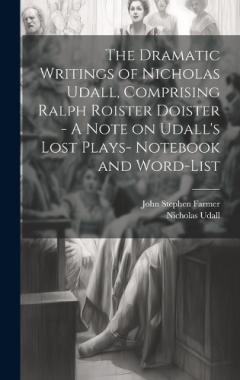 The Dramatic Writings of Nicholas Udall, Comprising Ralph Roister Doister - A Note on Udall's Lost Plays- Notebook and Word-list