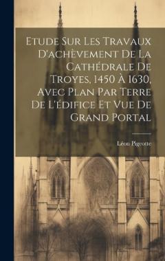 Coperta cărții Etude sur les travaux d'achèvement de la cathédrale de Troyes, 1450 à 1630, avec plan par terre de l'édifice et vue de grand portal