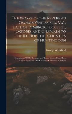 The Works of the Reverend George Whitefield, M.A., Late of Pembroke-College, Oxford, and Chaplain to the Rt. Hon. the Countess of Huntingdon: Containing all his Sermons and Tracts Which Have Been Alread Published; With a Select Collection of Letters