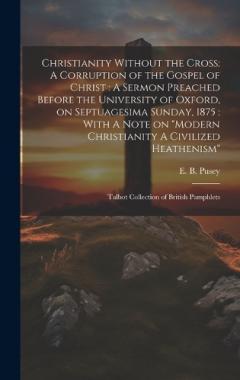 Christianity Without the Cross: A Corruption of the Gospel of Christ: A Sermon Preached Before the University of Oxford, on Septuagesima Sunday, 1875: With A Note on "Modern Christianity A Civilized Heathenism" Talbot Collection of British Pamphlets