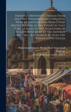 Ferishta's History of Dekkan From the First Mahummedan Conquests: With a Continuation From Other Native Writers, of the Events in That Part of India, to the Reduction of its Last Monarchs by the Emperor Aulumgeer Aurungzebe: Also, the Reigns of his S