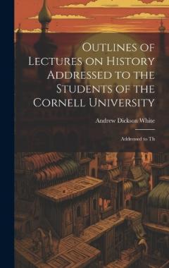 Outlines of Lectures on History Addressed to the Students of the Cornell University: Addressed to Th