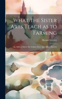 What the Sister Arts Teach as to Farming: An Address Before the Indiana State Agricultural Socieity