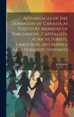Coperta cărții Advantages of the Dominion of Canada as Stated by Members of Parliament, Capitalists, Agriculturists, Labourers, Mechanics and Domestic Servants