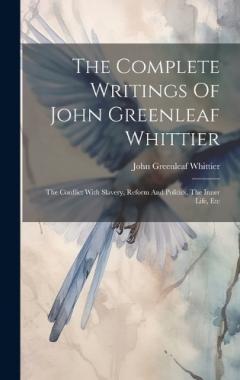 The Complete Writings Of John Greenleaf Whittier: The Conflict With Slavery, Reform And Politics, The Inner Life, Etc