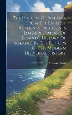 The History Of Ireland, From The Earliest Authentic Accounts [an Abridgment Of Leland's History Of Ireland] By The Editors Of The Modern Universal History