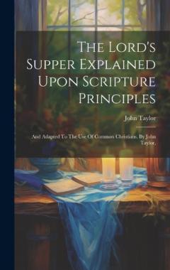 The Lord's Supper Explained Upon Scripture Principles: And Adapted To The Use Of Common Christians. By John Taylor,