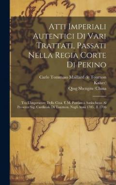Atti Imperiali Autentici Di Vari Trattati, Passati Nella Regia Corte Di Pekino: Tra L'imperatore Della Cina, E M. Patriarca Antiocheno Al Presente Sig. Cardinale Di Tournon. Negli Anni 1705., E 1706