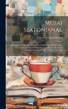Musai Seatonianae: A Complete Collection Of The Cambridge Prize Poems, From The First Institution Of That Premium By The Reverend Thomas Seaton, In 1750, To The Year 1806