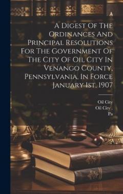 A Digest Of The Ordinances And Principal Resolutions For The Government Of The City Of Oil City In Venango County, Pennsylvania, In Force January 1st, 1907