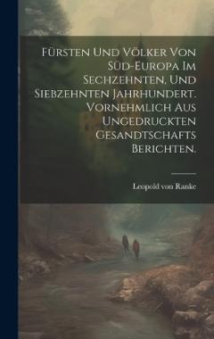 Fürsten und Völker von Süd-Europa im sechzehnten, und siebzehnten Jahrhundert. Vornehmlich aus ungedruckten Gesandtschafts Berichten.