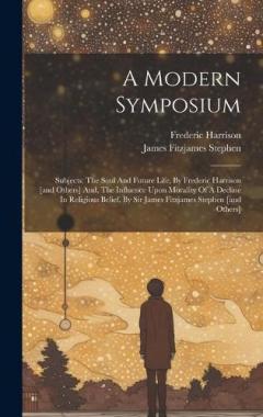 A Modern Symposium: Subjects: The Soul And Future Life, By Frederic Harrison [and Others] And, The Influence Upon Morality Of A Decline In Religious Belief, By Sir James Fitzjames Stephen [and Others]