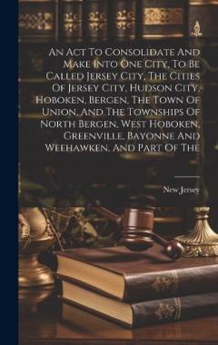 An Act To Consolidate And Make Into One City, To Be Called Jersey City, The Cities Of Jersey City, Hudson City, Hoboken, Bergen, The Town Of Union, And The Townships Of North Bergen, West Hoboken, Greenville, Bayonne And Weehawken, And Part Of The
